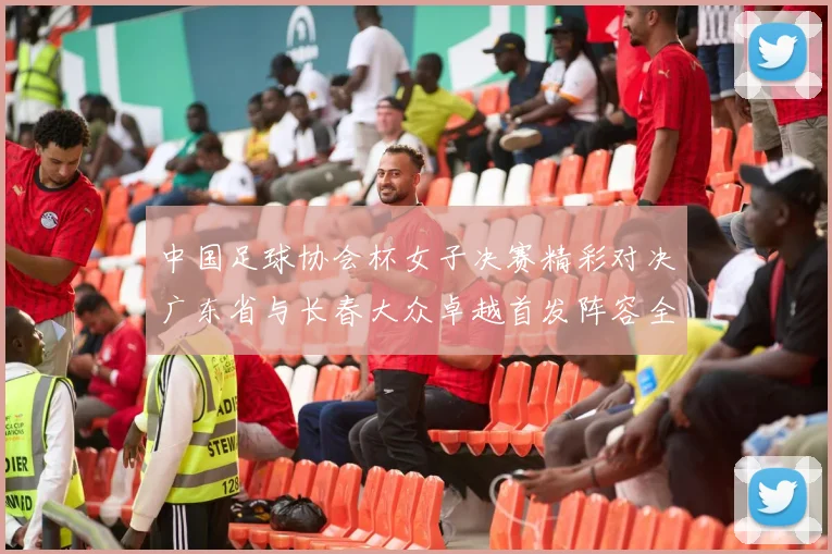 中国足球协会杯女子决赛精彩对决广东省与长春大众卓越首发阵容全面解析