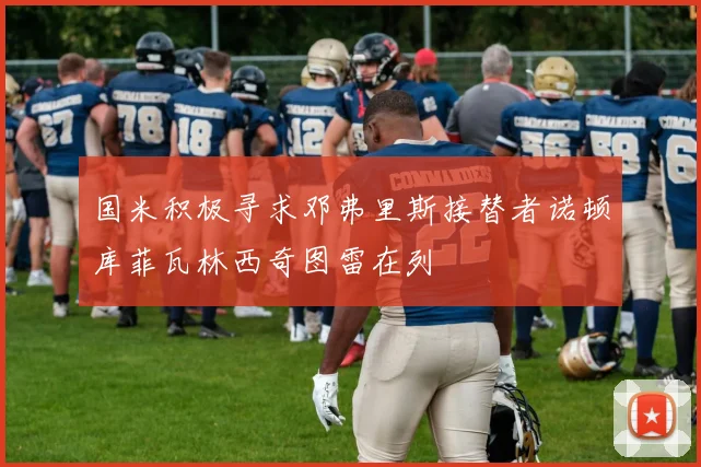 国米积极寻求邓弗里斯接替者诺顿库菲瓦林西奇图雷在列