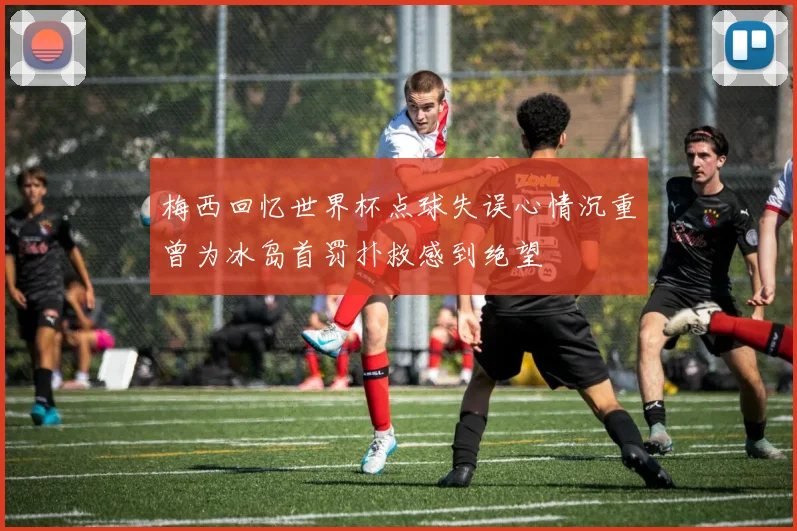 梅西回忆世界杯点球失误心情沉重曾为冰岛首罚扑救感到绝望
