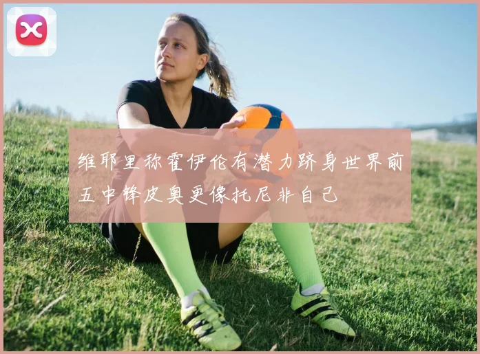 维耶里称霍伊伦有潜力跻身世界前五中锋皮奥更像托尼非自己