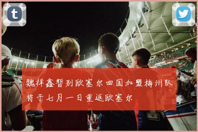 魏祥鑫暂别欧塞尔回国加盟梅州队将于七月一日重返欧塞尔