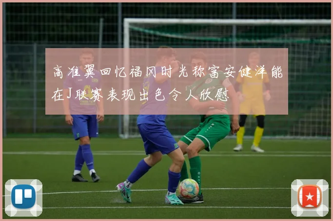 高准翼回忆福冈时光称富安健洋能在J联赛表现出色令人欣慰