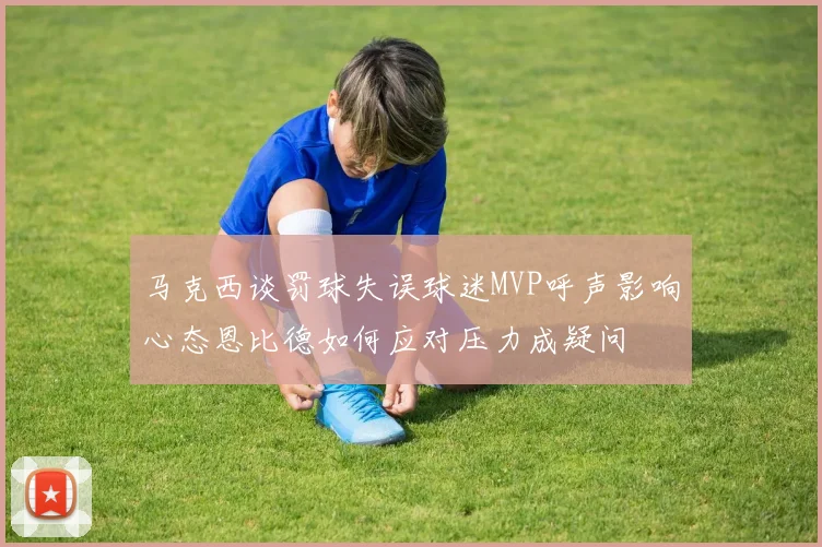马克西谈罚球失误球迷MVP呼声影响心态恩比德如何应对压力成疑问
