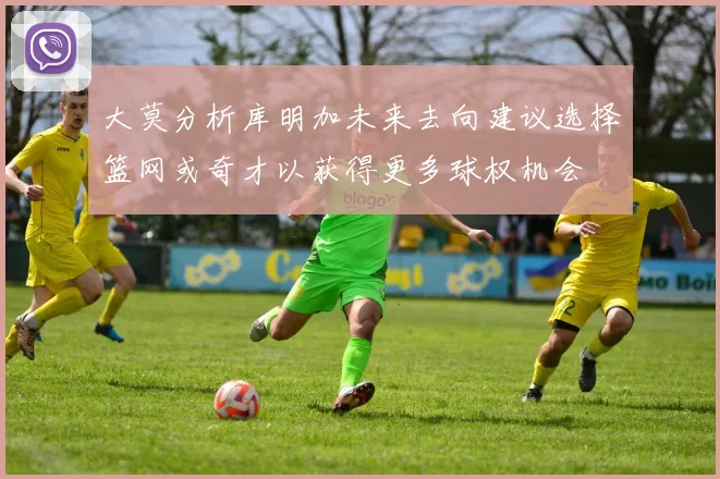 大莫分析库明加未来去向建议选择篮网或奇才以获得更多球权机会