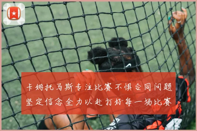 卡姆托马斯专注比赛不惧合同问题坚定信念全力以赴打好每一场比赛
