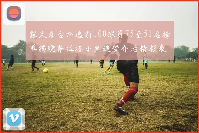 露天看台评选前100球员75至51名榜单揭晓弗拉格小里追梦乔治精彩表现