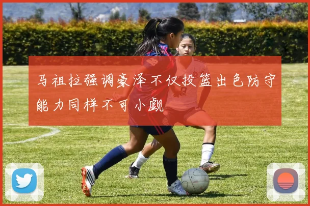 马祖拉强调豪泽不仅投篮出色防守能力同样不可小觑