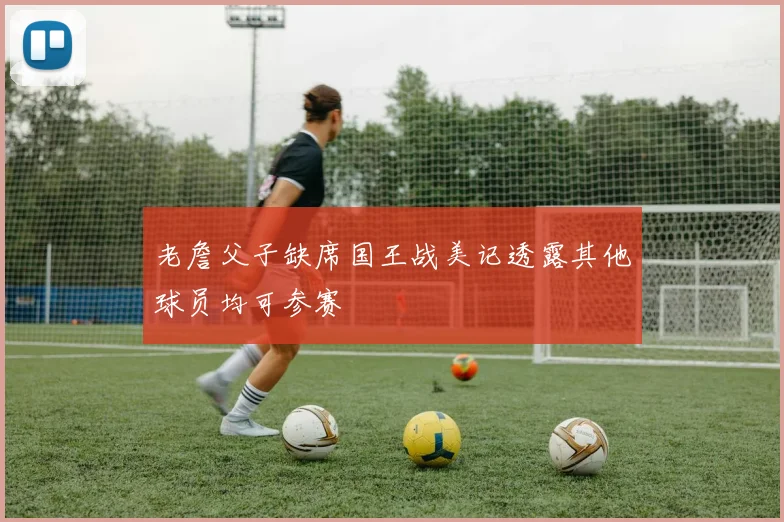 老詹父子缺席国王战美记透露其他球员均可参赛