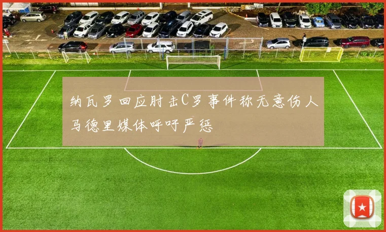 纳瓦罗回应肘击C罗事件称无意伤人马德里媒体呼吁严惩