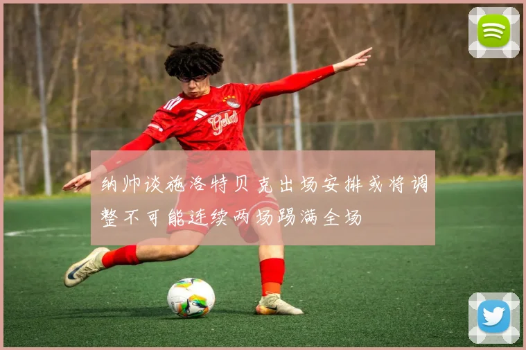 纳帅谈施洛特贝克出场安排或将调整不可能连续两场踢满全场