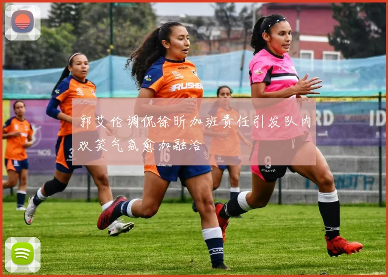 郭艾伦调侃徐昕加班责任引发队内欢笑气氛愈加融洽