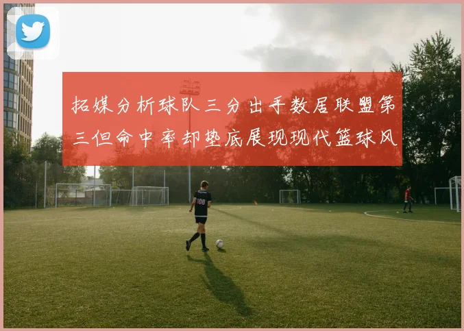 拓媒分析球队三分出手数居联盟第三但命中率却垫底展现现代篮球风格