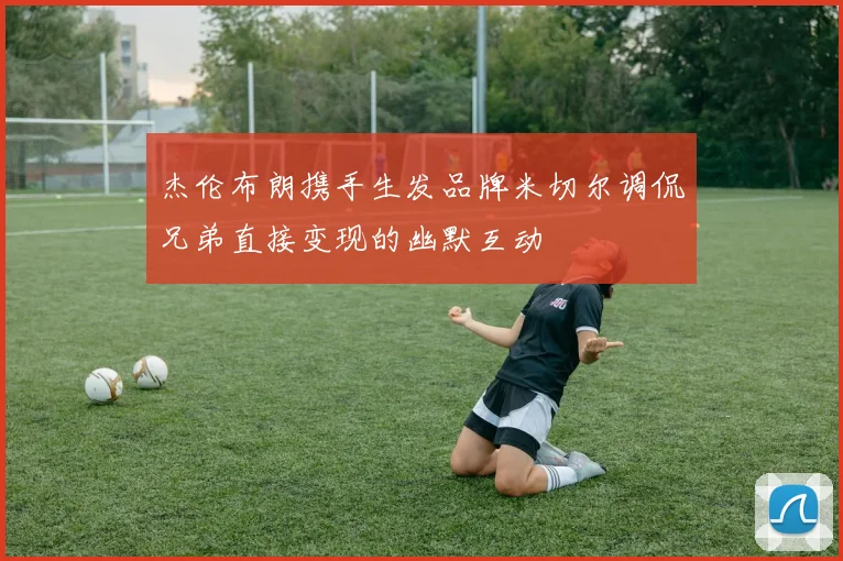 杰伦布朗携手生发品牌米切尔调侃兄弟直接变现的幽默互动