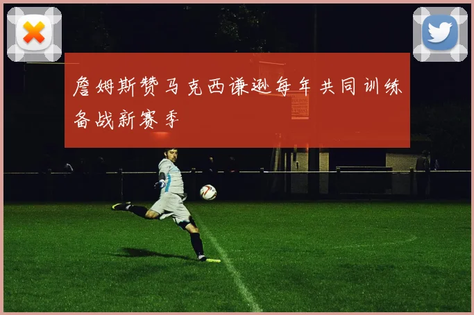 詹姆斯赞马克西谦逊每年共同训练备战新赛季