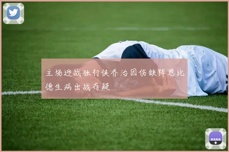主场迎战独行侠乔治因伤缺阵恩比德生病出战存疑