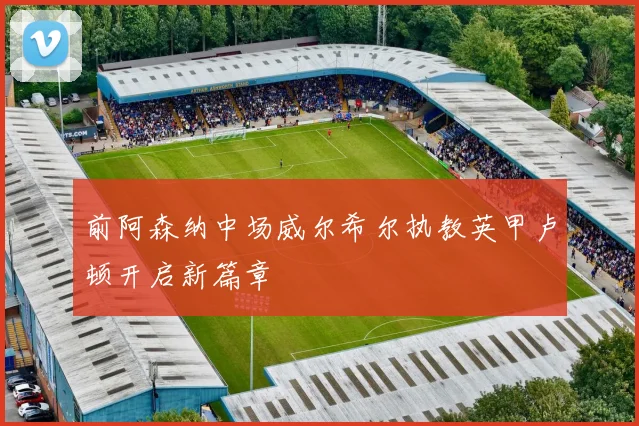 前阿森纳中场威尔希尔执教英甲卢顿开启新篇章