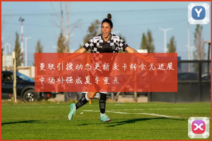 曼联引援动态更新麦卡转会无进展中场补强成夏季重点
