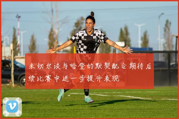 米切尔谈与哈登的默契配合期待后续比赛中进一步提升表现