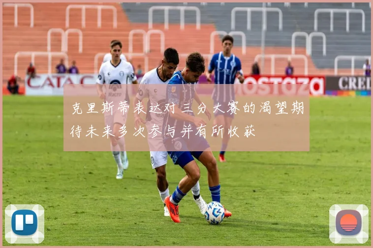 克里斯蒂表达对三分大赛的渴望期待未来多次参与并有所收获