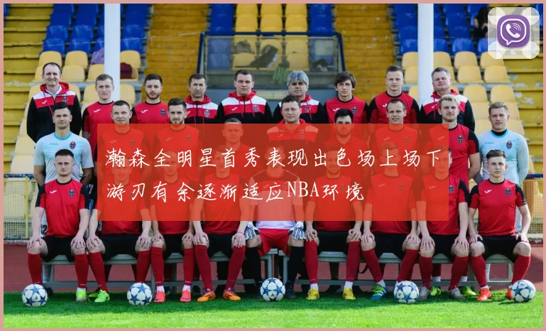 瀚森全明星首秀表现出色场上场下游刃有余逐渐适应NBA环境