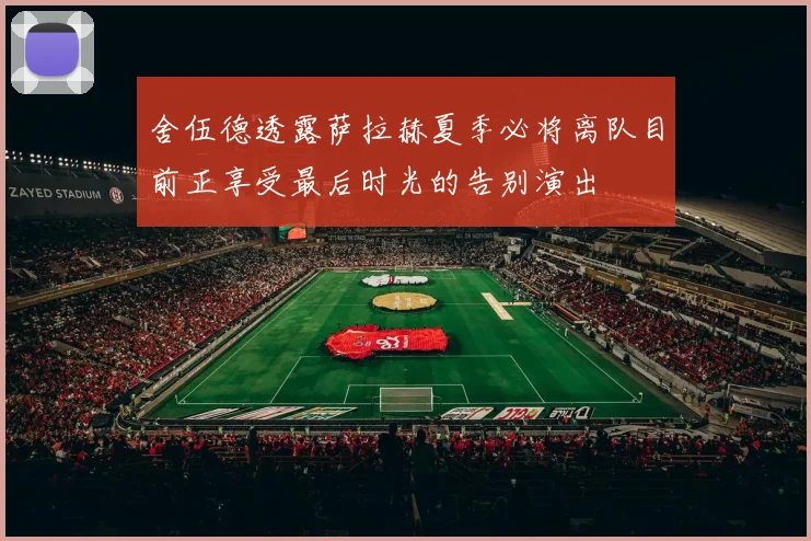 舍伍德透露萨拉赫夏季必将离队目前正享受最后时光的告别演出