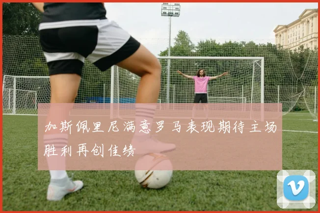 加斯佩里尼满意罗马表现期待主场胜利再创佳绩