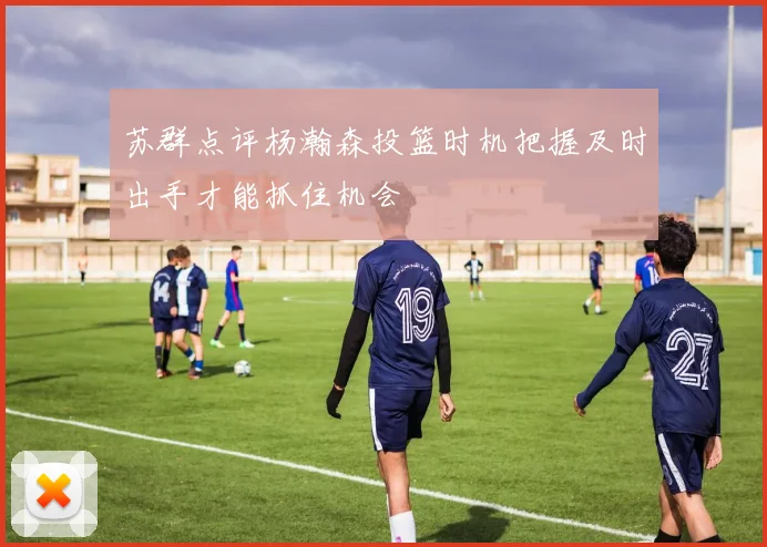 苏群点评杨瀚森投篮时机把握及时出手才能抓住机会