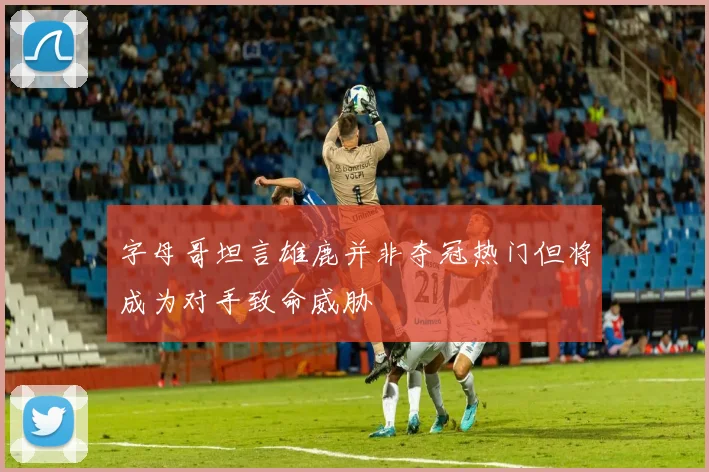 字母哥坦言雄鹿并非夺冠热门但将成为对手致命威胁