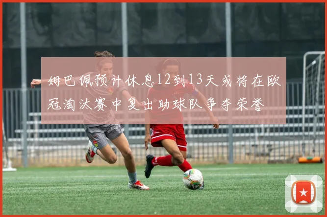 姆巴佩预计休息12到13天或将在欧冠淘汰赛中复出助球队争夺荣誉