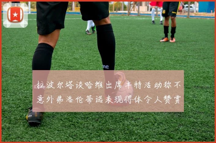 拉波尔塔谈哈维出席丰特活动称不意外弗洛伦蒂诺表现得体令人赞赏