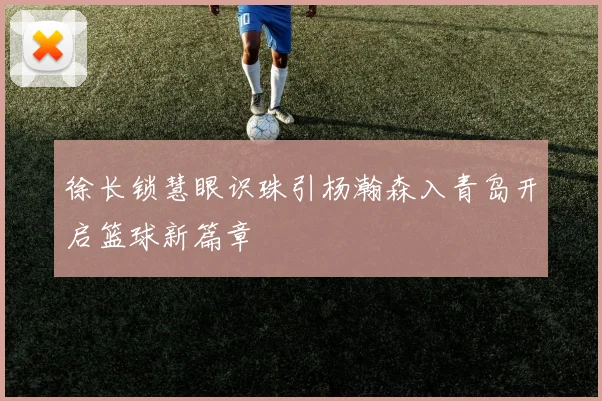 徐长锁慧眼识珠引杨瀚森入青岛开启篮球新篇章
