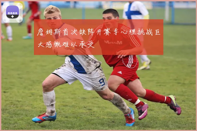 詹姆斯首次缺阵开赛季心理挑战巨大感慨难以承受
