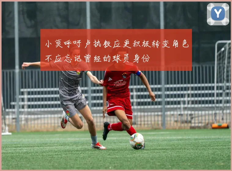 小莫呼吁卢执教应更积极转变角色不应忘记曾经的球员身份