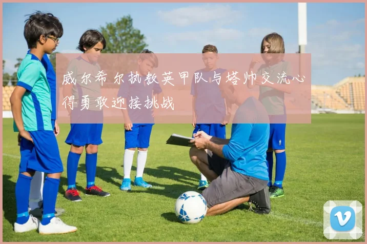 威尔希尔执教英甲队与塔帅交流心得勇敢迎接挑战