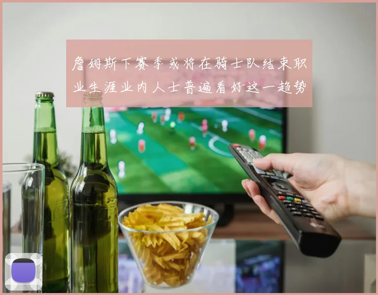 詹姆斯下赛季或将在骑士队结束职业生涯业内人士普遍看好这一趋势