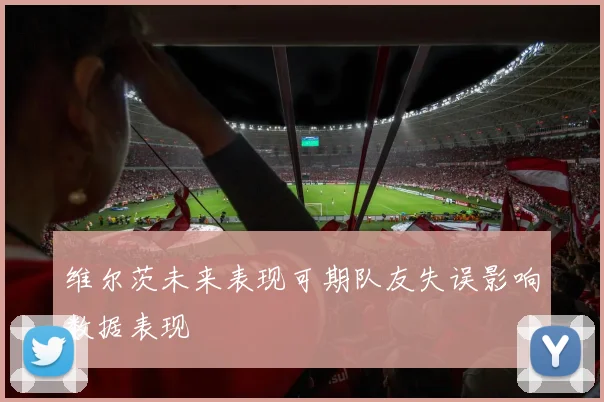 维尔茨未来表现可期队友失误影响数据表现