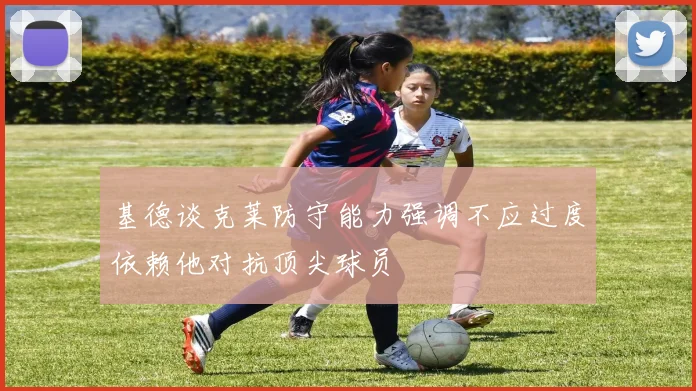 基德谈克莱防守能力强调不应过度依赖他对抗顶尖球员