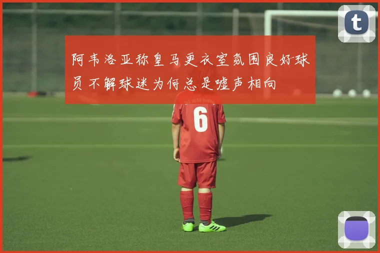 阿韦洛亚称皇马更衣室氛围良好球员不解球迷为何总是嘘声相向