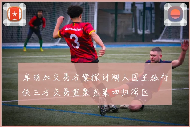 库明加交易方案探讨湖人国王独行侠三方交易重聚克莱回归湾区