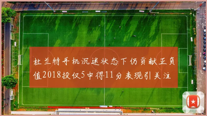 杜兰特手机沉迷状态下仍贡献正负值2018投仅5中得11分表现引关注