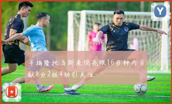 卡梅隆托马斯表现亮眼16分钟内贡献8分2板4助引关注