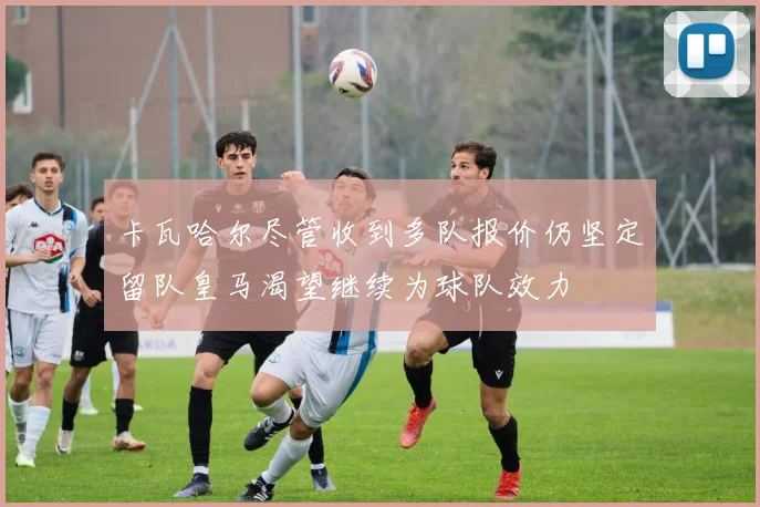 卡瓦哈尔尽管收到多队报价仍坚定留队皇马渴望继续为球队效力