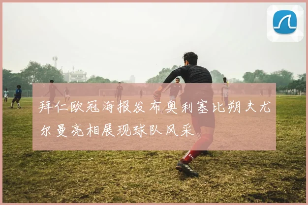 拜仁欧冠海报发布奥利塞比朔夫尤尔曼亮相展现球队风采